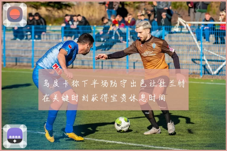 乌度卡称下半场防守出色让杜兰特在关键时刻获得宝贵休息时间