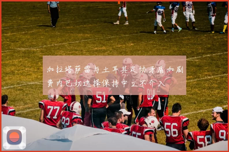 加拉塔萨雷与土耳其足协矛盾加剧费内巴切选择保持中立不介入