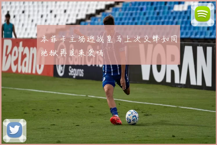 本菲卡主场迎战皇马上次交锋如同地狱再度来袭吗