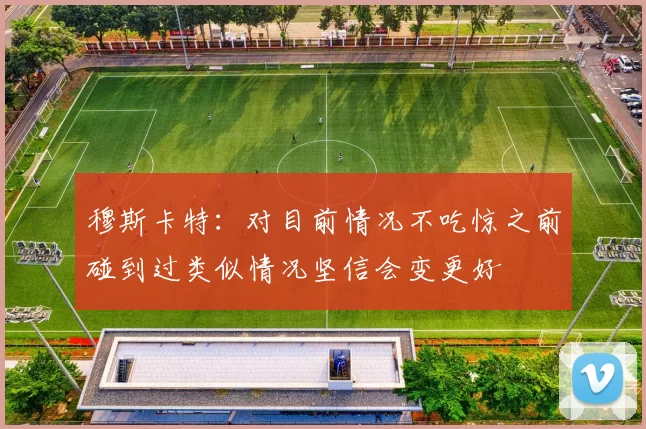 穆斯卡特：对目前情况不吃惊之前碰到过类似情况坚信会变更好