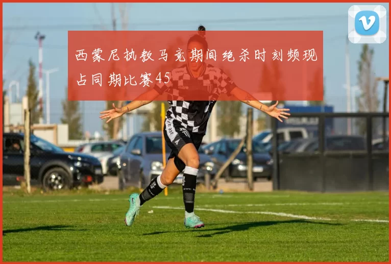 西蒙尼执教马竞期间绝杀时刻频现占同期比赛45