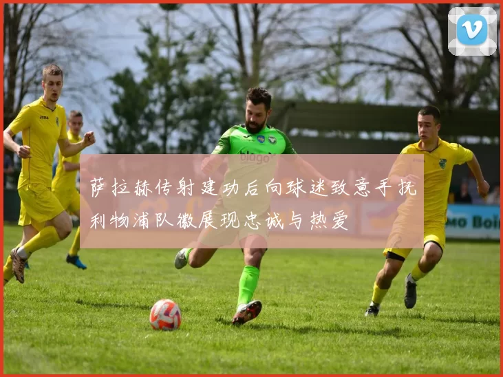 萨拉赫传射建功后向球迷致意手抚利物浦队徽展现忠诚与热爱