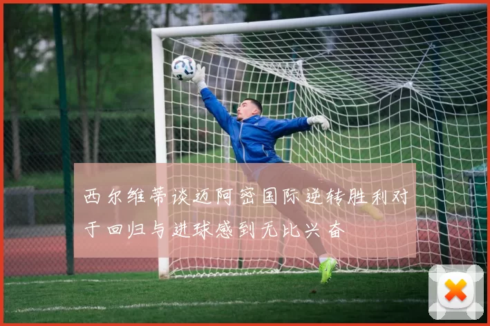 西尔维蒂谈迈阿密国际逆转胜利对于回归与进球感到无比兴奋