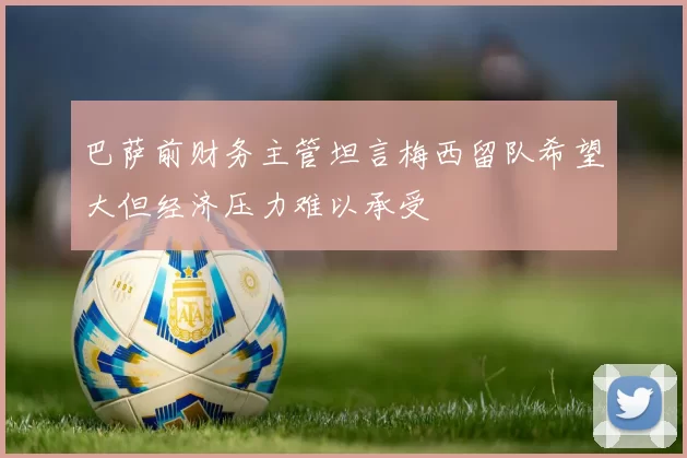 巴萨前财务主管坦言梅西留队希望大但经济压力难以承受