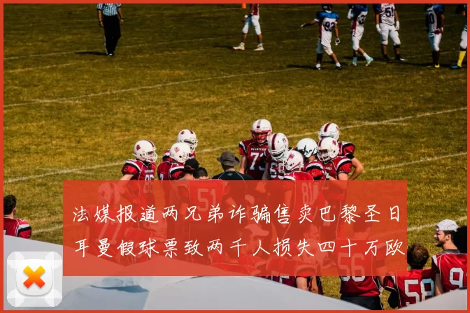 法媒报道两兄弟诈骗售卖巴黎圣日耳曼假球票致两千人损失四十万欧元