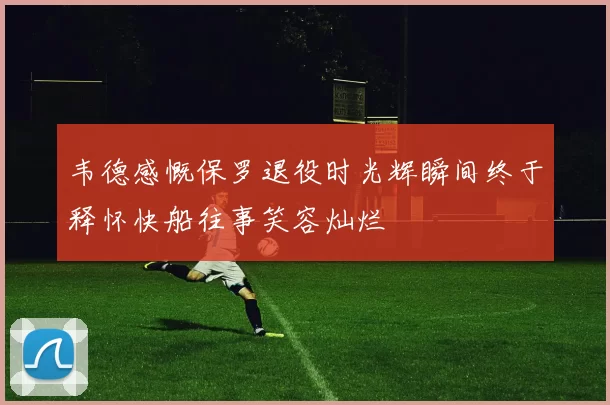 韦德感慨保罗退役时光辉瞬间终于释怀快船往事笑容灿烂