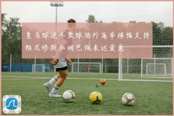 皇马球迷齐聚球场外高举横幅支持维尼修斯和姆巴佩表达爱意