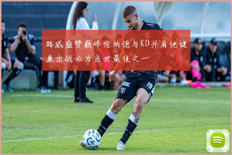 路威盛赞巅峰伦纳德与KD并肩他健康出战必为当世最佳之一