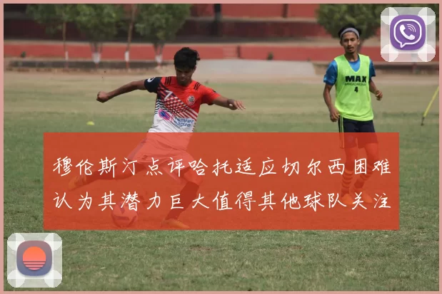 穆伦斯汀点评哈托适应切尔西困难认为其潜力巨大值得其他球队关注