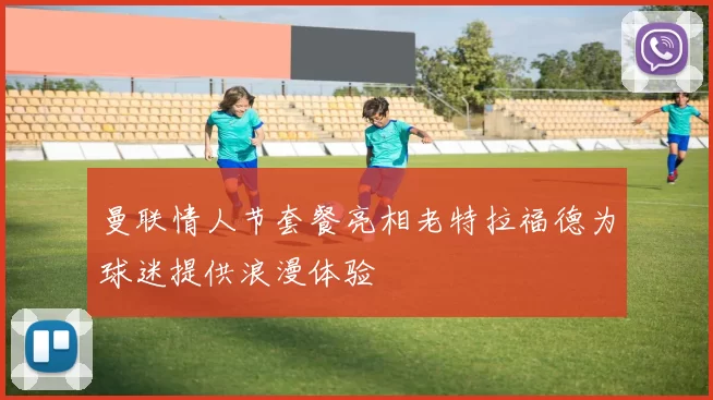 曼联情人节套餐亮相老特拉福德为球迷提供浪漫体验