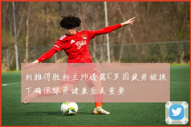 利雅得胜利主帅透露C罗因疲劳被换下确保球员健康至关重要