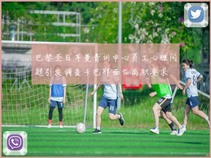 巴黎圣日耳曼青训中心员工心理问题引发调查卡巴耶面临离职要求
