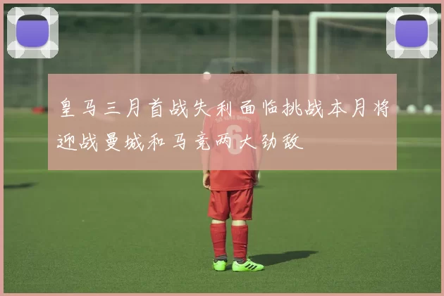 皇马三月首战失利面临挑战本月将迎战曼城和马竞两大劲敌