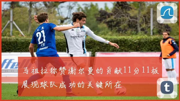 马祖拉称赞谢尔曼的贡献11分11板展现球队成功的关键所在